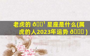 老虎的 🌹 星座是什么(属虎的人2023年运势 💐 )